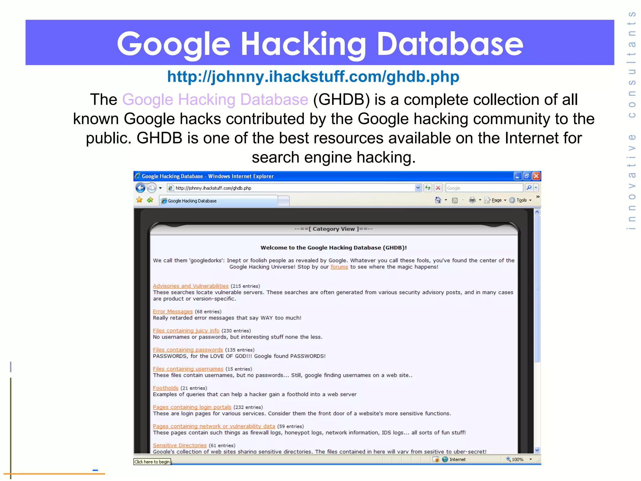 Google Hacking Database   http://johnny.ihackstuff.com/ghdb.php The  Google Hacking Database  (GHDB) is a complete collection of all known Google hacks contributed by the Google hacking community to the public. GHDB is one of the best resources available on the Internet for search engine hacking. 