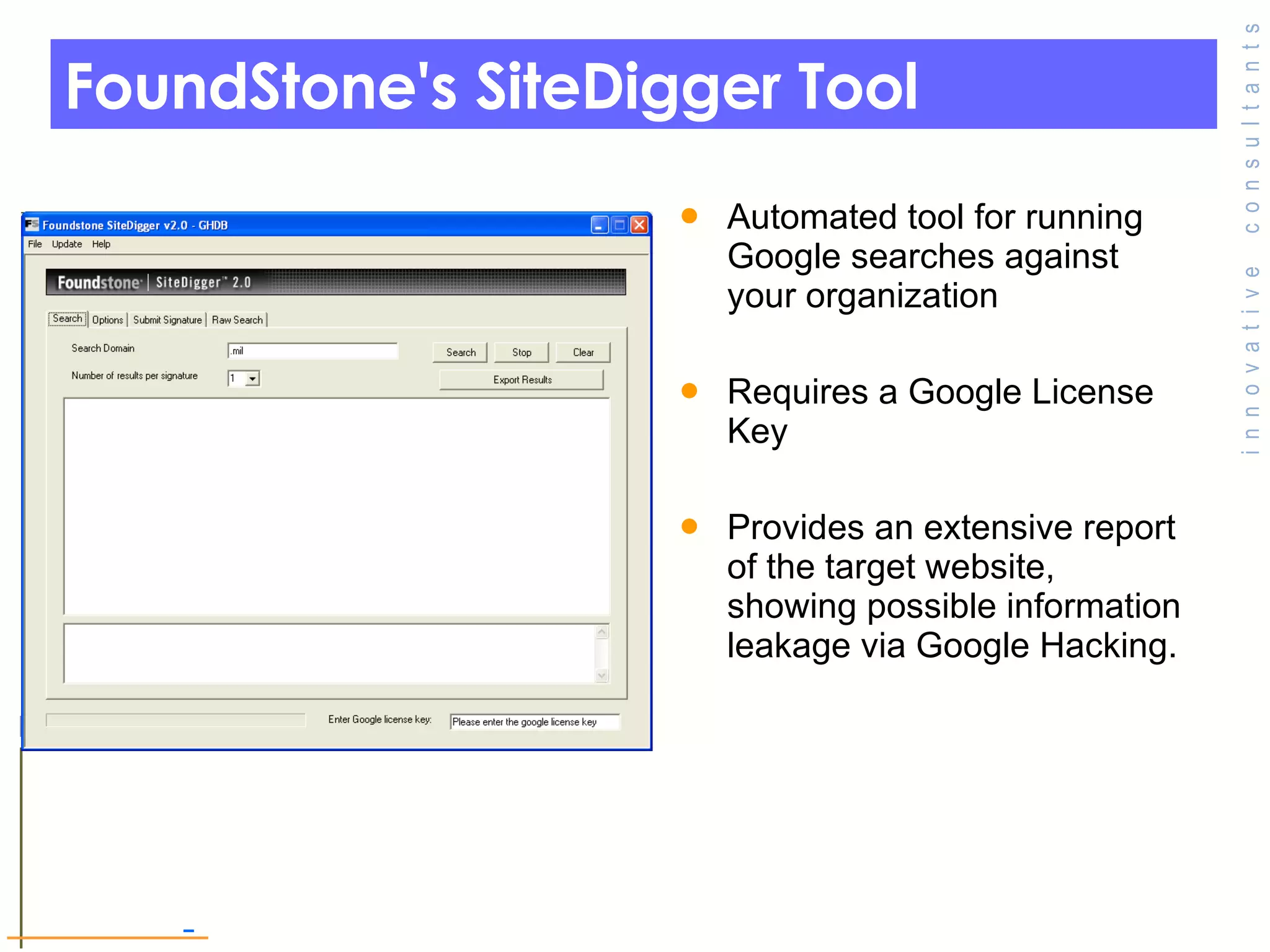 FoundStone's SiteDigger Tool Automated tool for running Google searches against your organization  Requires a Google License Key Provides an extensive report of the target website, showing possible information leakage via Google Hacking.  