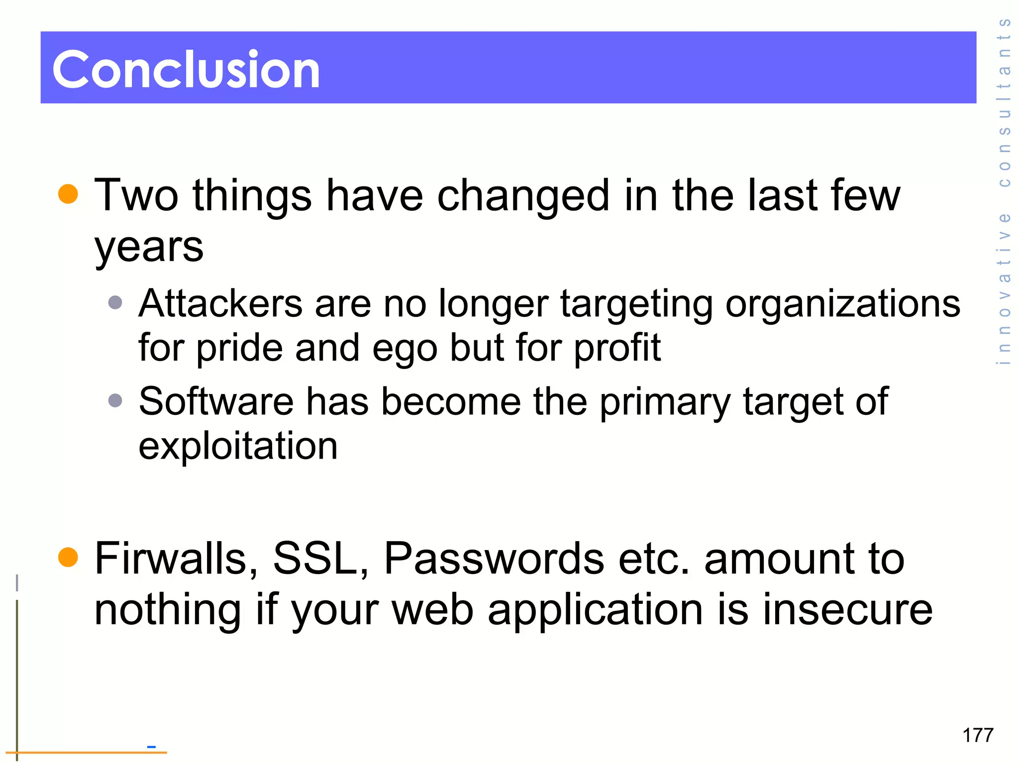 Conclusion Two things have changed in the last few years  Attackers are no longer targeting organizations for pride and ego but for profit Software has become the primary target of exploitation  Firwalls, SSL, Passwords etc. amount to nothing if your web application is insecure  