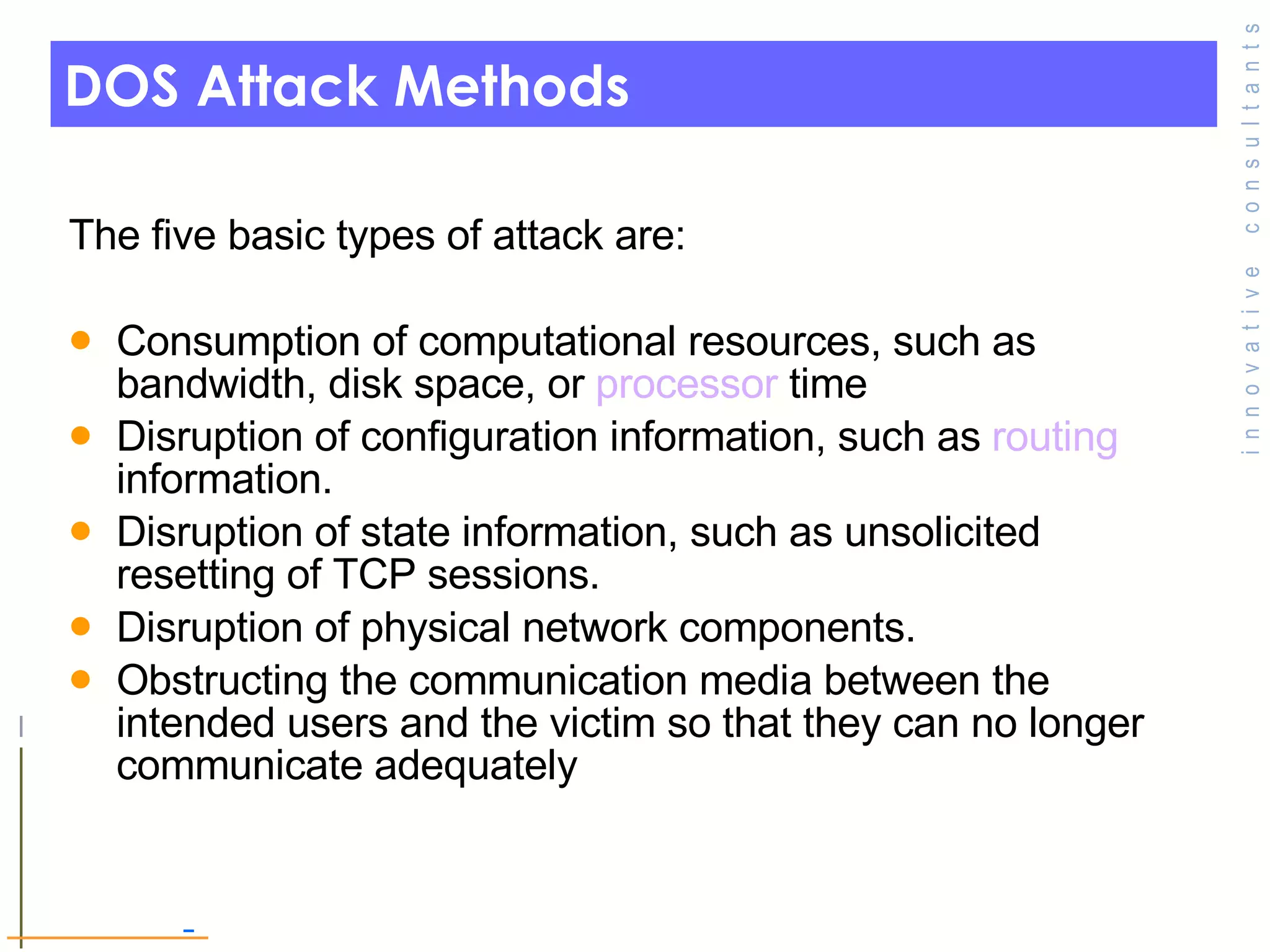 DOS Attack Methods The five basic types of attack are: Consumption of computational resources, such as bandwidth, disk space, or  processor  time  Disruption of configuration information, such as  routing  information.  Disruption of state information, such as unsolicited resetting of TCP sessions.  Disruption of physical network components.  Obstructing the communication media between the intended users and the victim so that they can no longer communicate adequately 