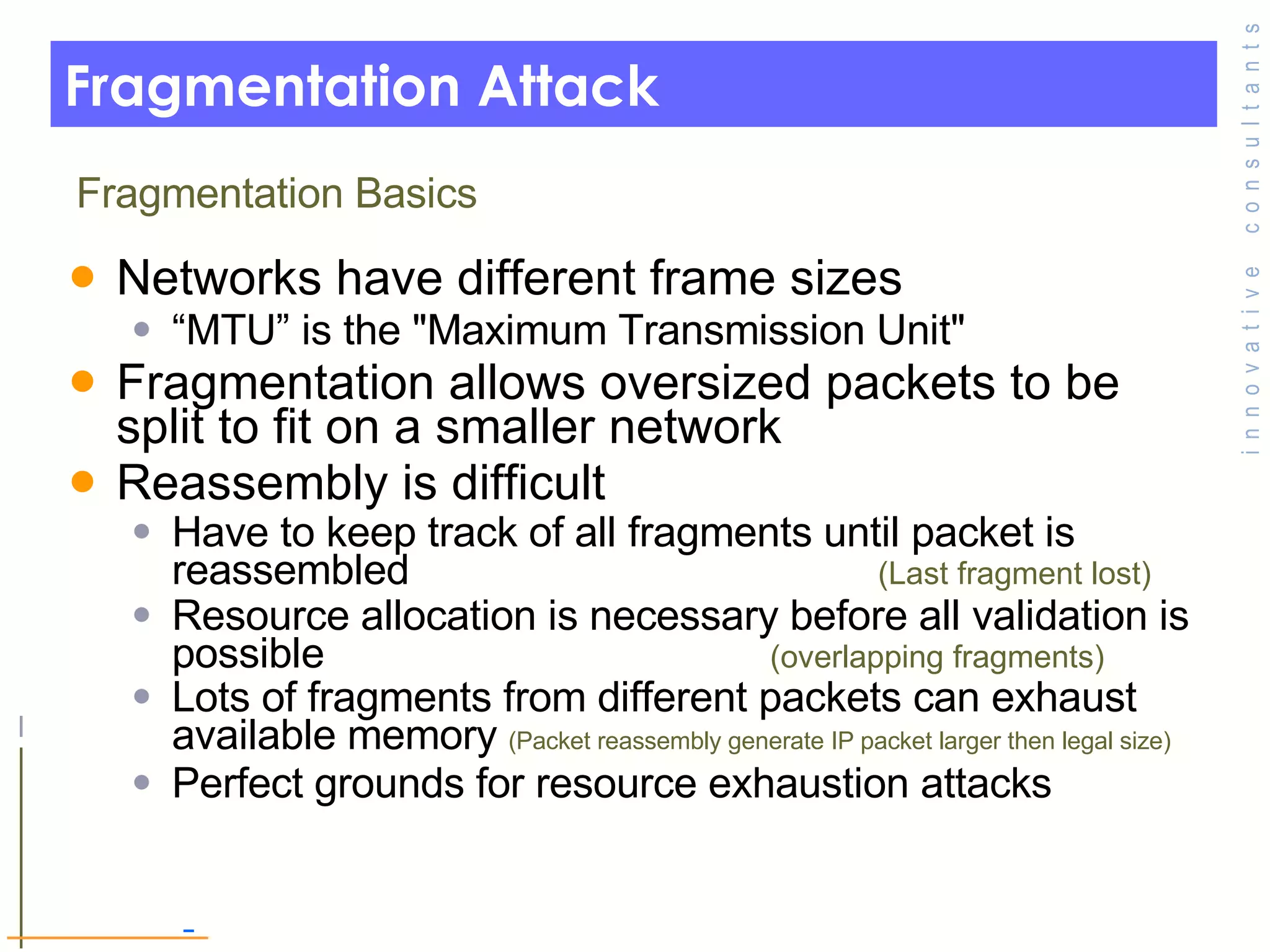 Fragmentation Attack Networks have different frame sizes “ MTU” is the &quot;Maximum Transmission Unit&quot; Fragmentation allows oversized packets to be split to fit on a smaller network  Reassembly is difficult Have to keep track of all fragments until packet is reassembled  (Last fragment lost) Resource allocation is necessary before all validation is possible  (overlapping fragments) Lots of fragments from different packets can exhaust available memory  (Packet reassembly generate IP packet larger then legal size) Perfect grounds for resource exhaustion attacks Fragmentation Basics 