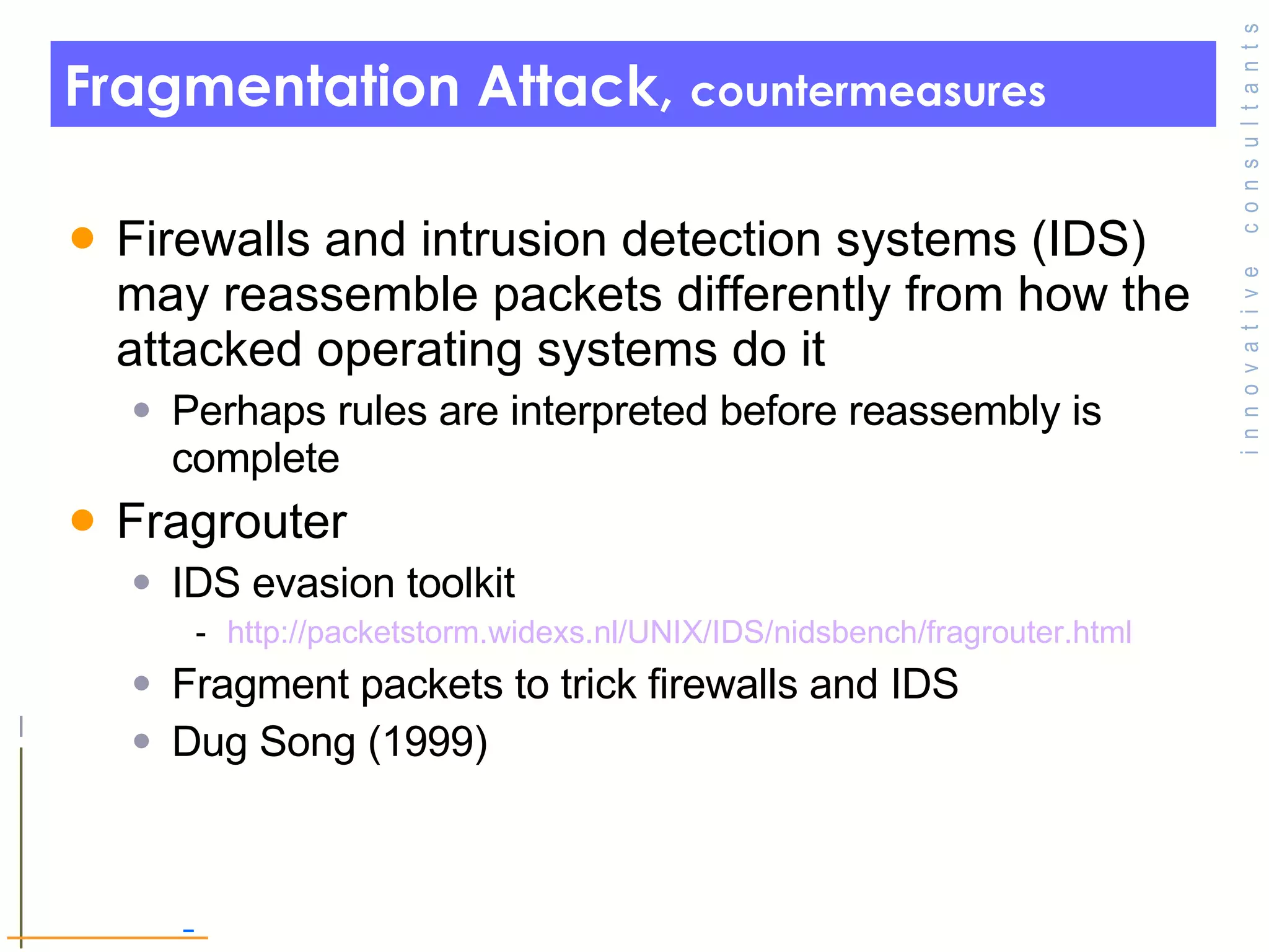 Fragmentation Attack,  countermeasures Firewalls and intrusion detection systems (IDS) may reassemble packets differently from how the attacked operating systems do it Perhaps rules are interpreted before reassembly is complete Fragrouter IDS evasion toolkit http:// packetstorm.widexs.nl/UNIX/IDS/nidsbench/fragrouter.html Fragment packets to trick firewalls and IDS Dug Song (1999) 