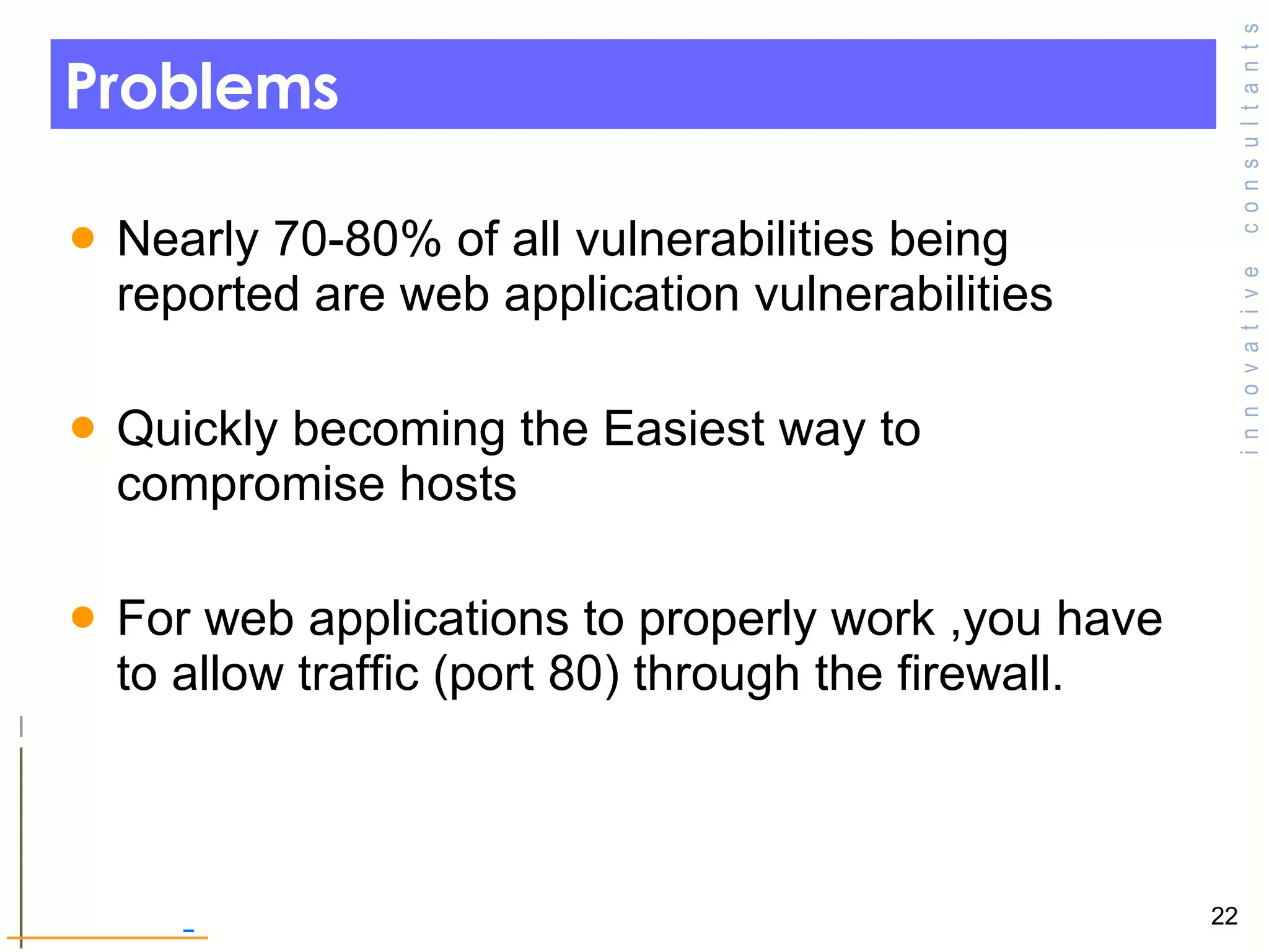 Problems  Nearly 70-80% of all vulnerabilities being reported are web application vulnerabilities  Quickly becoming the Easiest way to compromise hosts For web applications to properly work ,you have to allow traffic (port 80) through the firewall.  