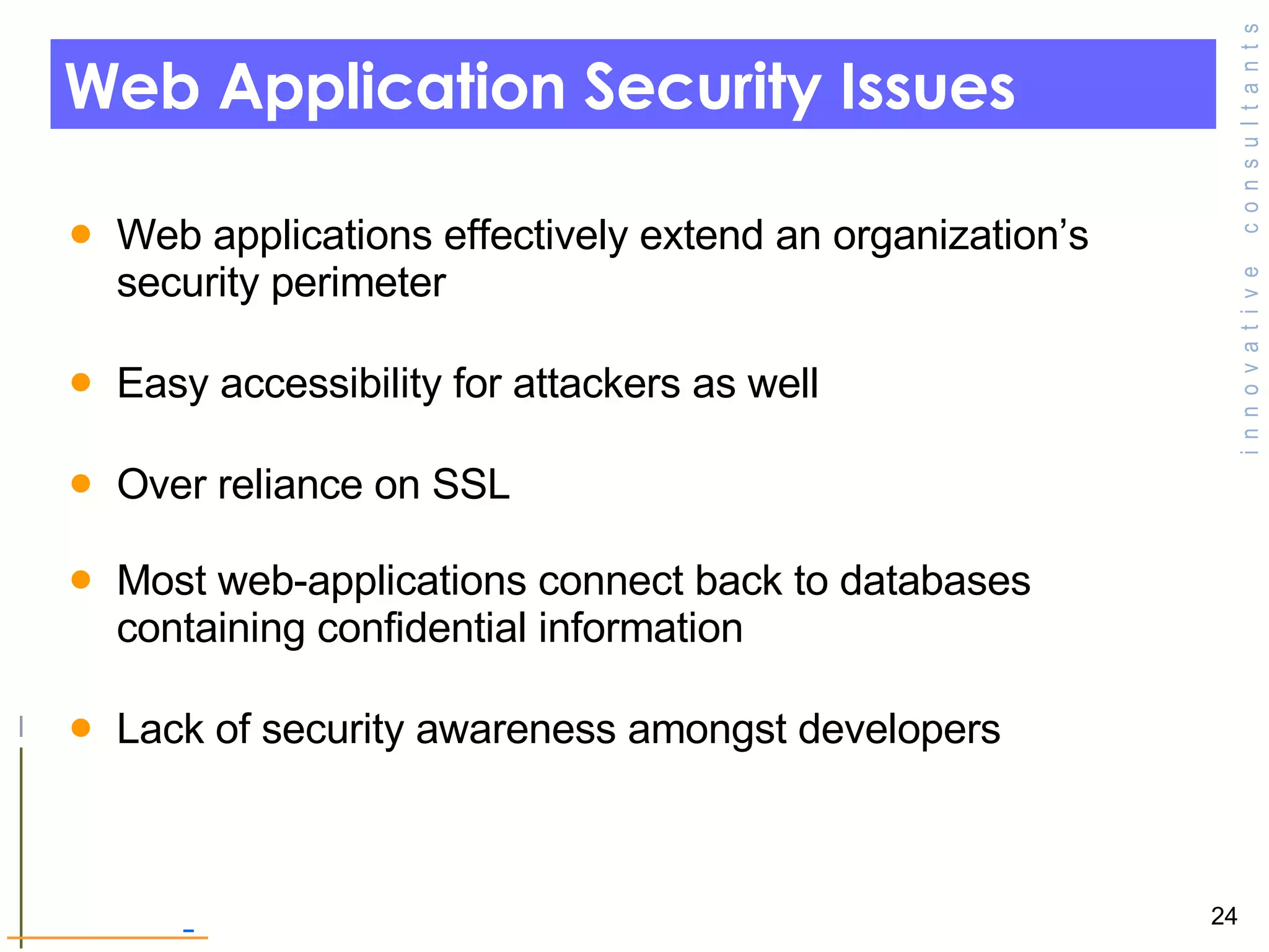 Web Application Security Issues Web applications effectively extend an organization’s security perimeter  Easy accessibility for attackers as well Over reliance on SSL  Most web-applications connect back to databases containing confidential information  Lack of security awareness amongst developers  