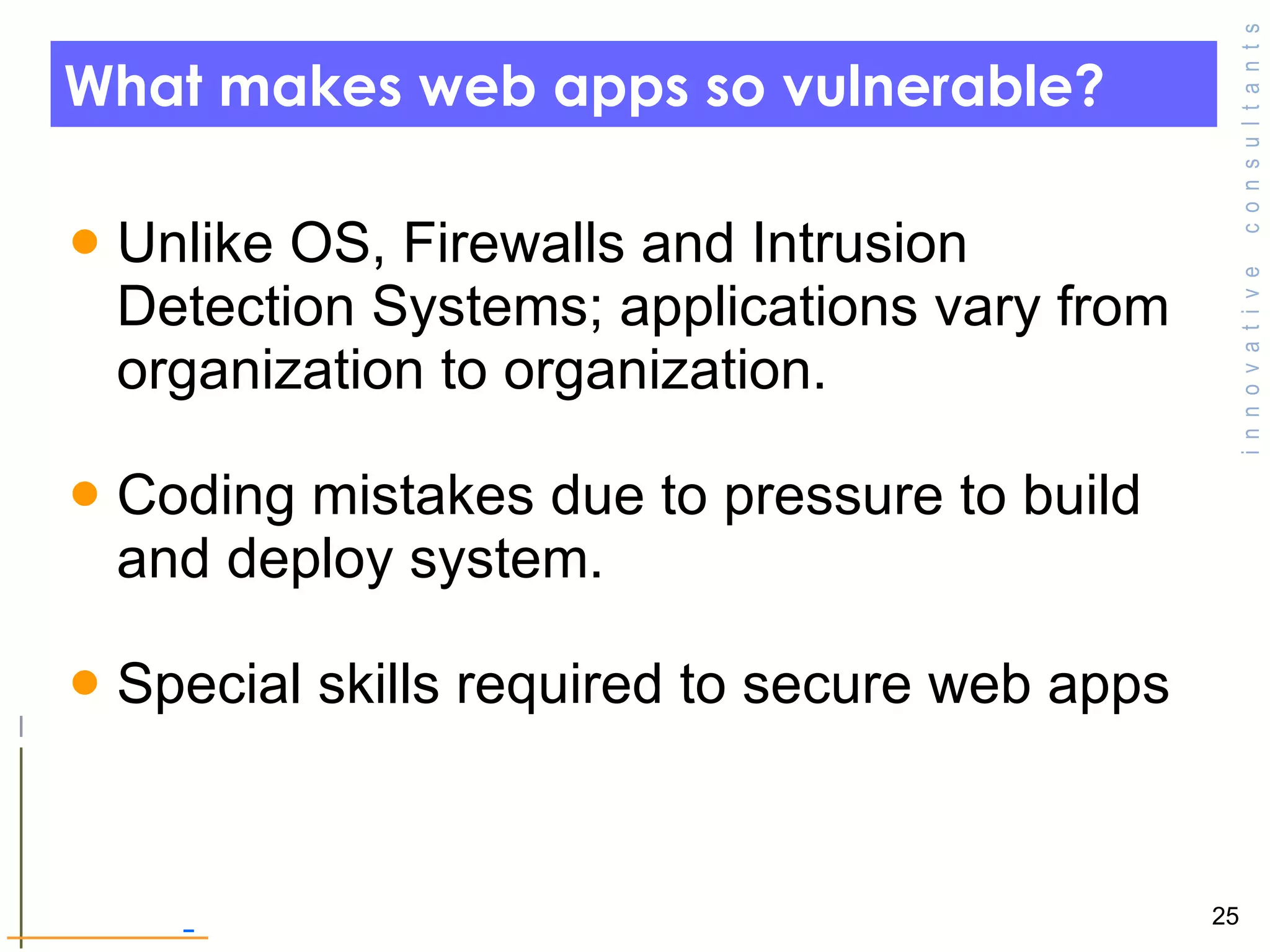 What makes web apps so vulnerable? Unlike OS, Firewalls and Intrusion Detection Systems; applications vary from organization to organization.  Coding mistakes due to pressure to build and deploy system.  Special skills required to secure web apps 