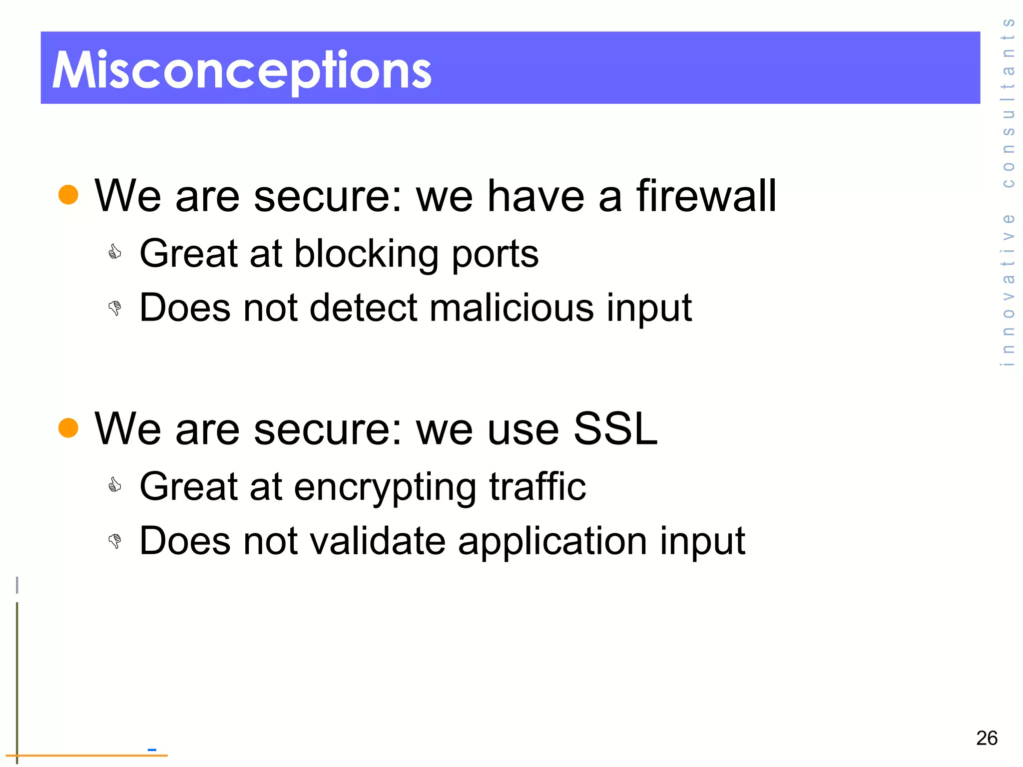 Misconceptions We are secure: we have a firewall Great at blocking ports Does not detect malicious input We are secure: we use SSL Great at encrypting traffic Does not validate application input 