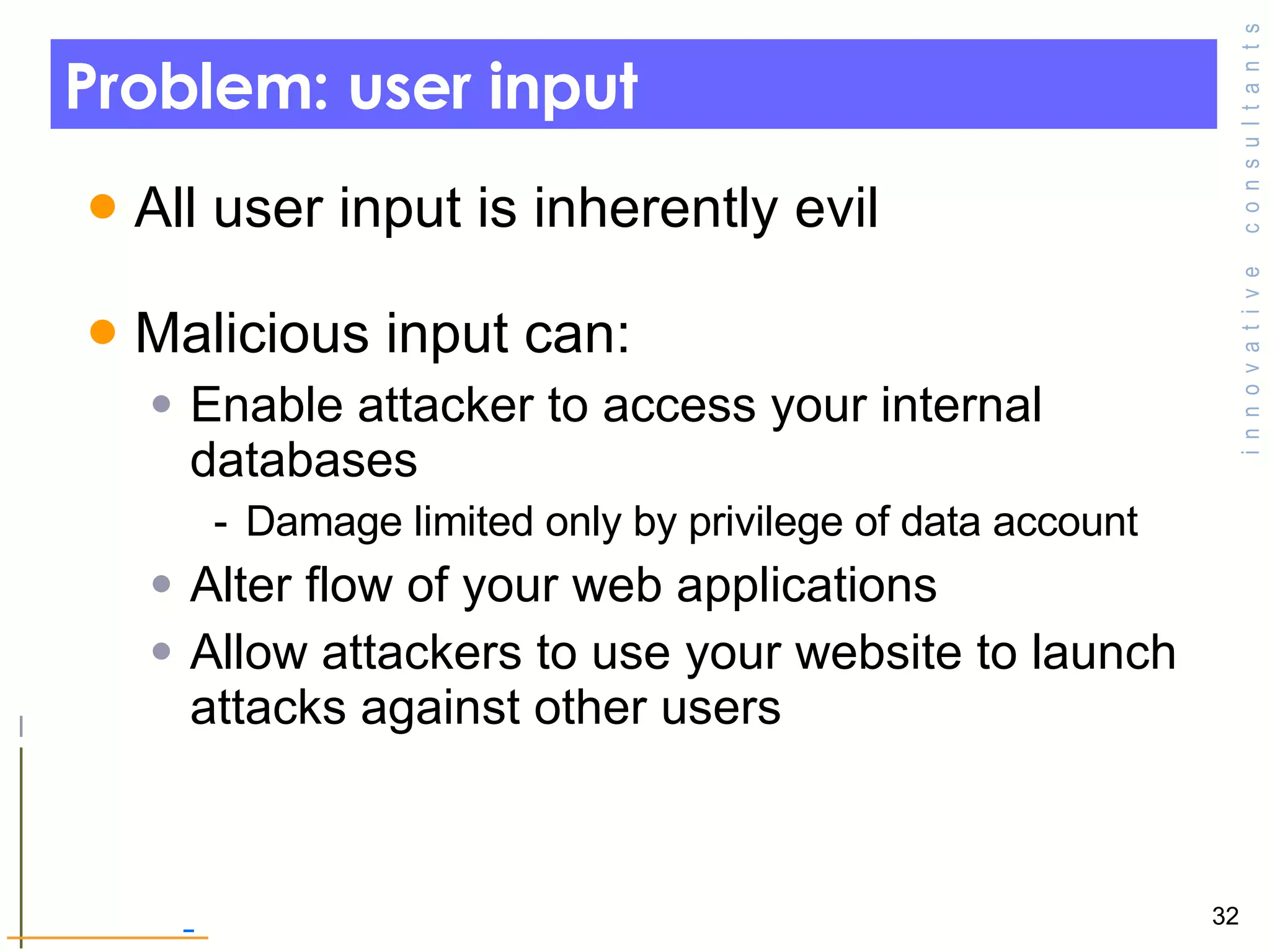 Problem: user input All user input is inherently evil Malicious input can: Enable attacker to access your internal databases  Damage limited only by privilege of data account Alter flow of your web applications Allow attackers to use your website to launch attacks against other users  