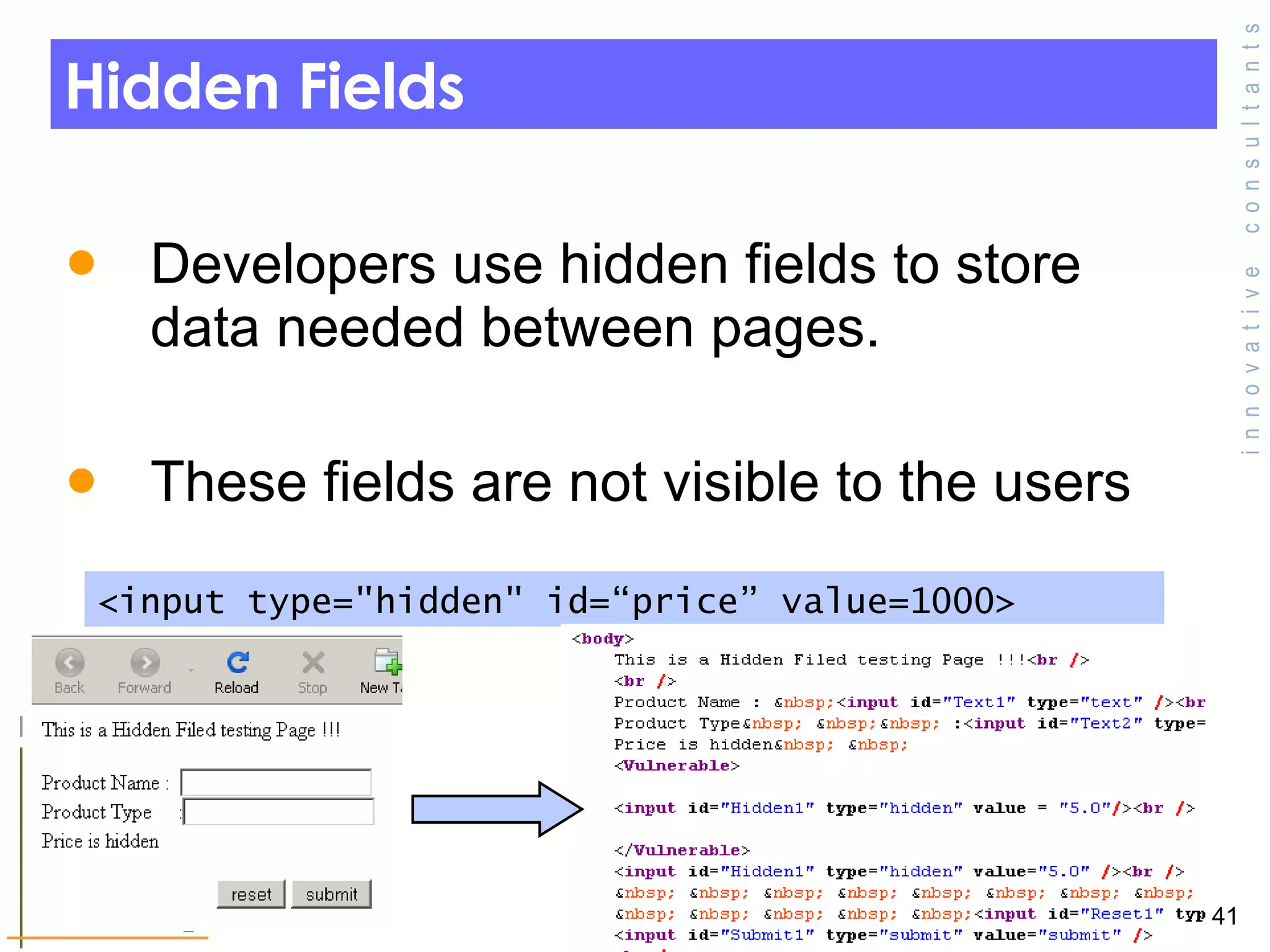 Hidden Fields  Developers use hidden fields to store data needed between pages. These fields are not visible to the users  <input type=&quot;hidden&quot; id=“price” value=1000> 