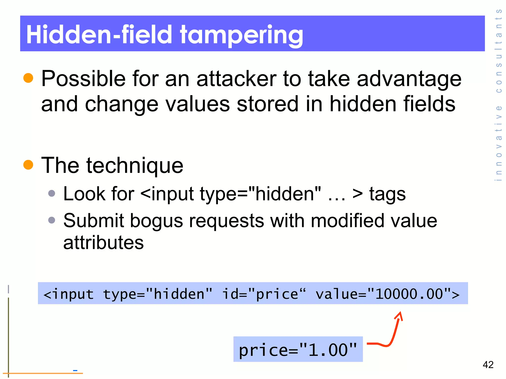 Hidden-field tampering Possible for an attacker to take advantage and change values stored in hidden fields  The technique Look for <input type=&quot;hidden&quot; … > tags Submit bogus requests with modified value attributes <input type=&quot;hidden&quot; id=&quot;price“ value=&quot;10000.00&quot;> price=&quot;1.00&quot; 