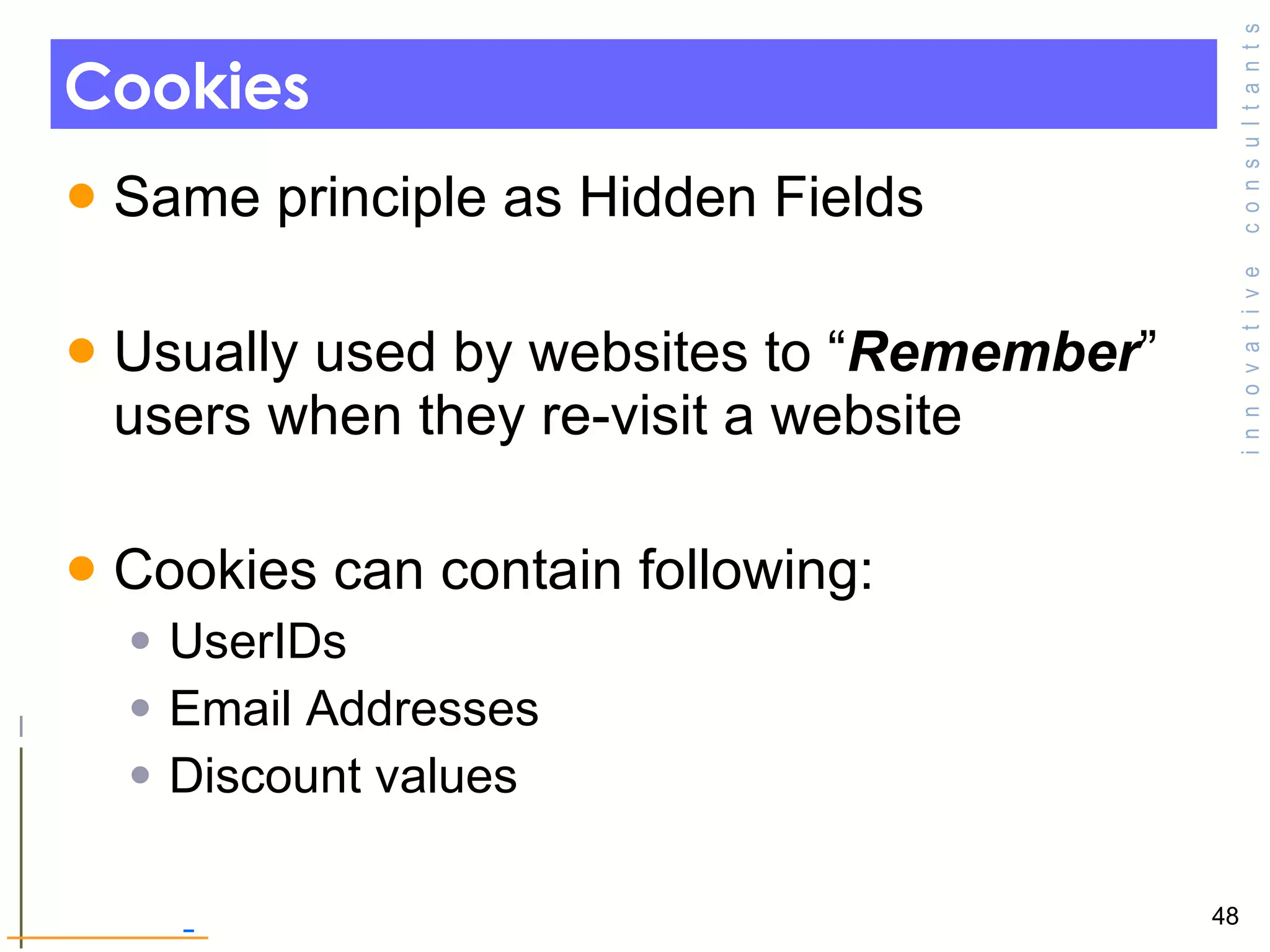 Cookies  Same principle as Hidden Fields  Usually used by websites to “ Remember ” users when they re-visit a website  Cookies can contain following: UserIDs Email Addresses Discount values  