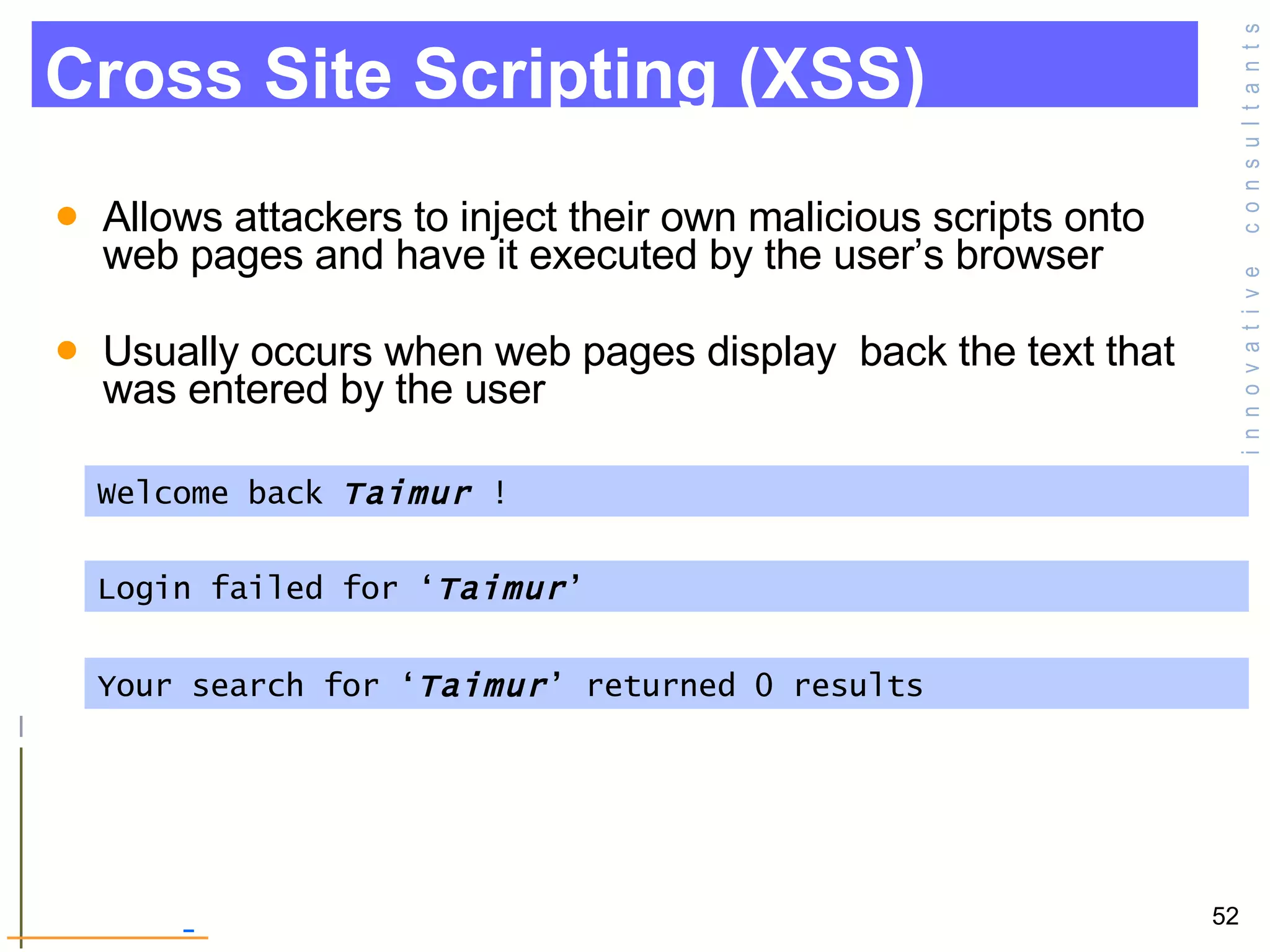 Allows attackers to inject their own malicious scripts onto web pages and have it executed by the user’s browser Usually occurs when web pages display  back the text that was entered by the user Cross Site Scripting (XSS) Welcome back  Taimur  !  Login failed for ‘ Taimur ’  Your search for ‘ Taimur ’ returned 0 results  