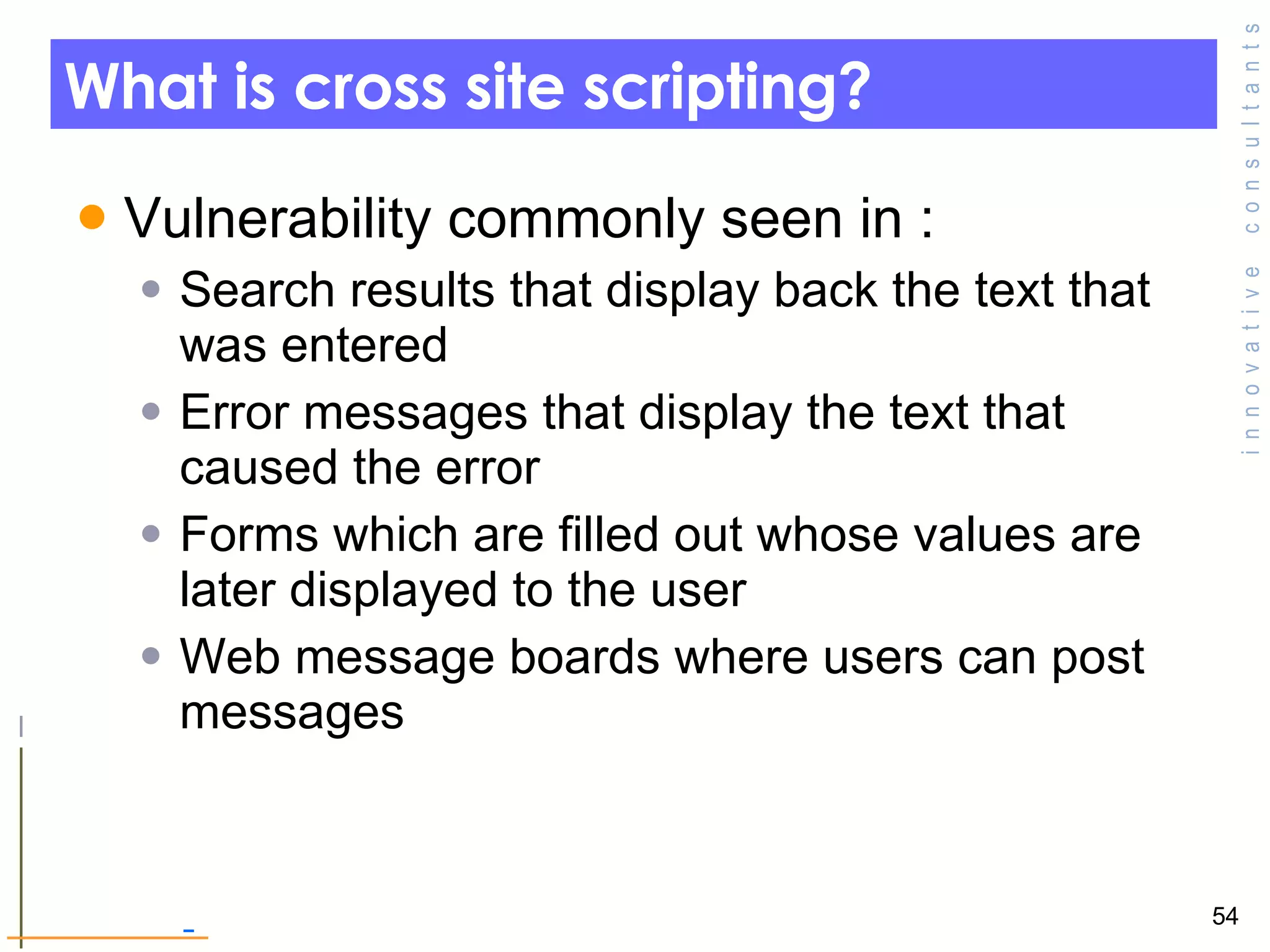 What is cross site scripting? Vulnerability commonly seen in : Search results that display back the text that was entered Error messages that display the text that caused the error  Forms which are filled out whose values are later displayed to the user Web message boards where users can post messages  