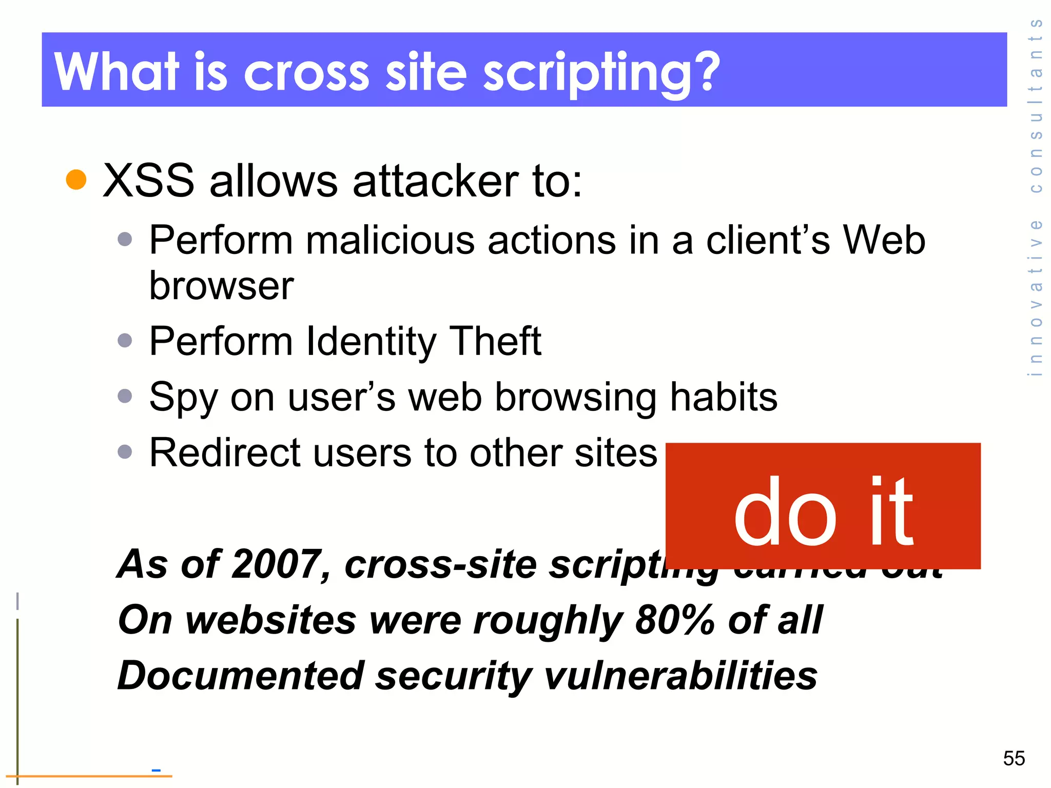 What is cross site scripting? XSS allows attacker to: Perform malicious actions in a client’s Web browser Perform Identity Theft  Spy on user’s web browsing habits  Redirect users to other sites As of 2007, cross-site scripting carried out  On websites were roughly 80% of all  Documented security vulnerabilities do it 