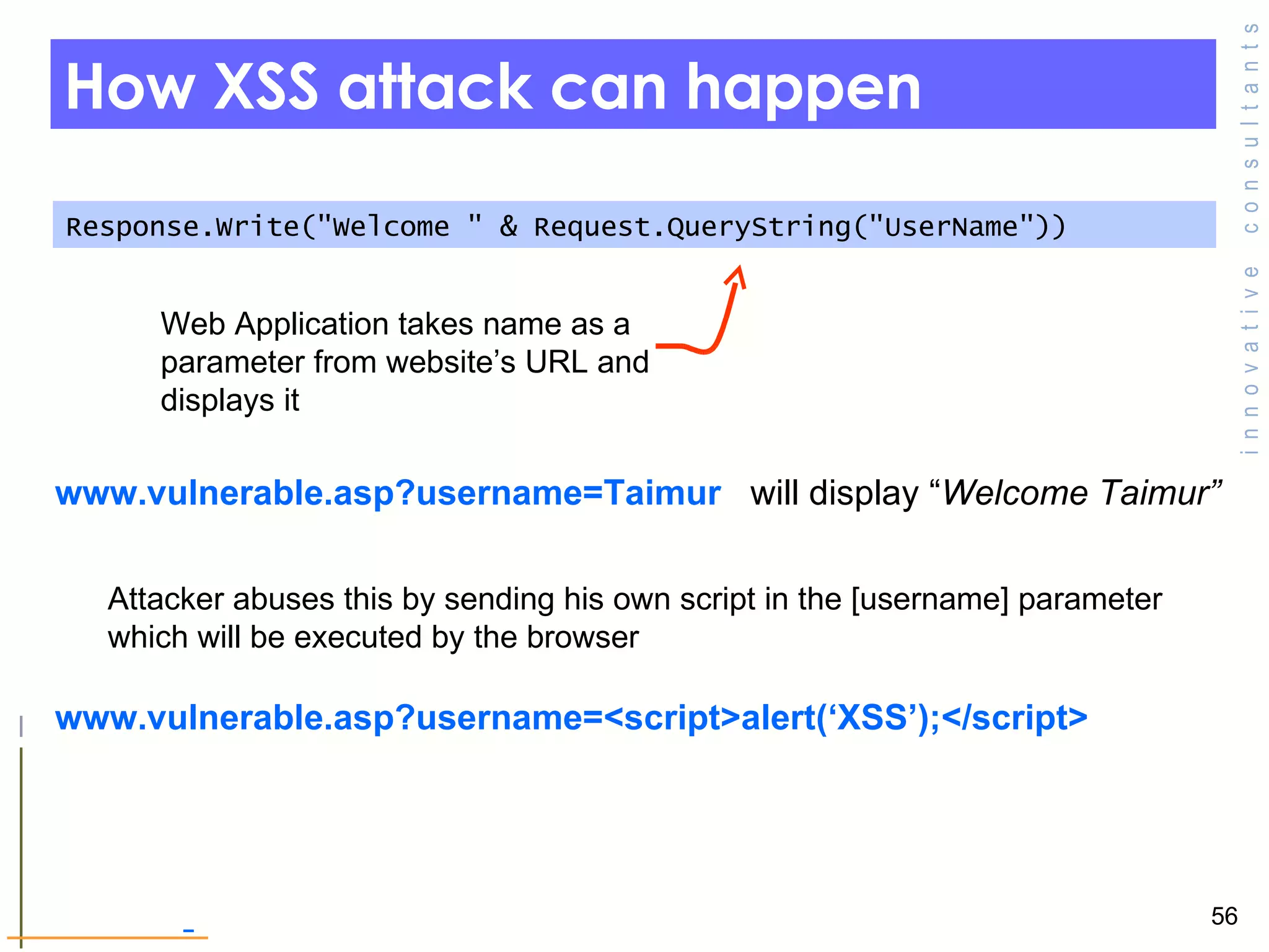 How XSS attack can happen Response.Write(&quot;Welcome &quot; & Request.QueryString(&quot;UserName&quot;)) www.vulnerable.asp?username=Taimur  will display “ Welcome Taimur” Web Application takes name as a parameter from website’s URL and displays it  Attacker abuses this by sending his own script in the [username] parameter which will be executed by the browser www.vulnerable.asp?username=<script>alert(‘XSS’);</script> 