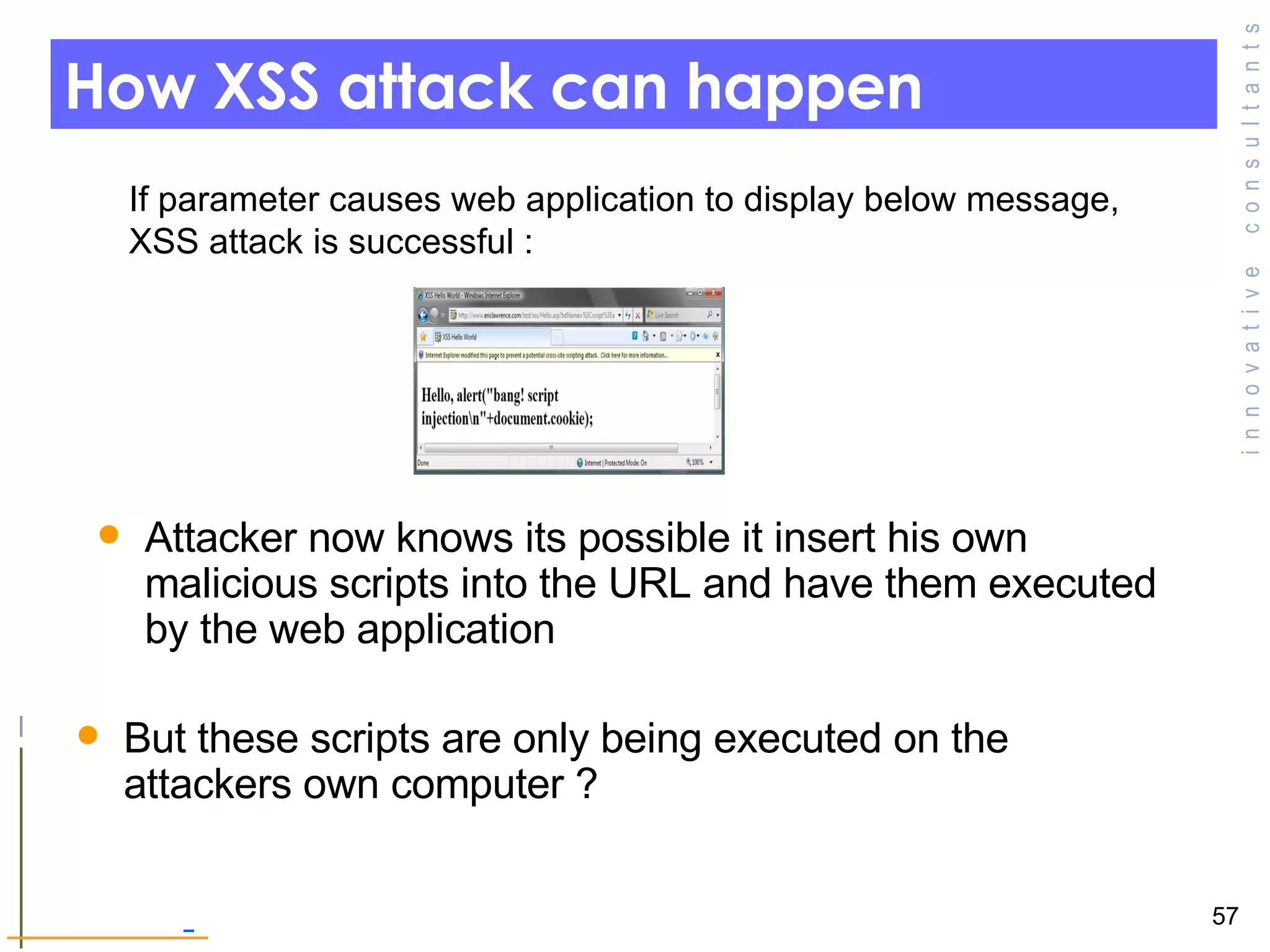 How XSS attack can happen If parameter causes web application to display below message, XSS attack is successful :  But these scripts are only being executed on the attackers own computer ? Attacker now knows its possible it insert his own malicious scripts into the URL and have them executed by the web application  