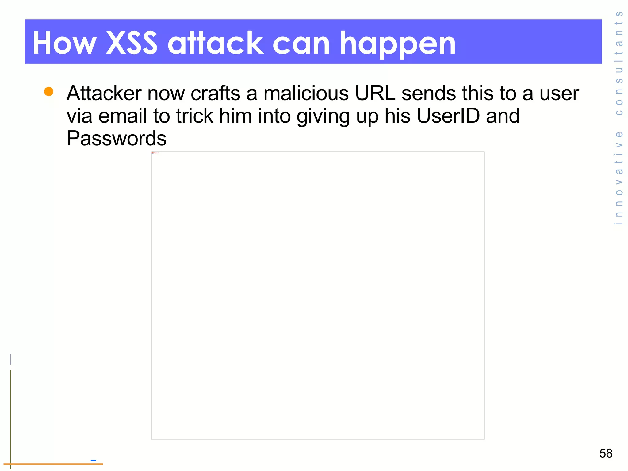How XSS attack can happen Attacker now crafts a malicious URL sends this to a user via email to trick him into giving up his UserID and Passwords  