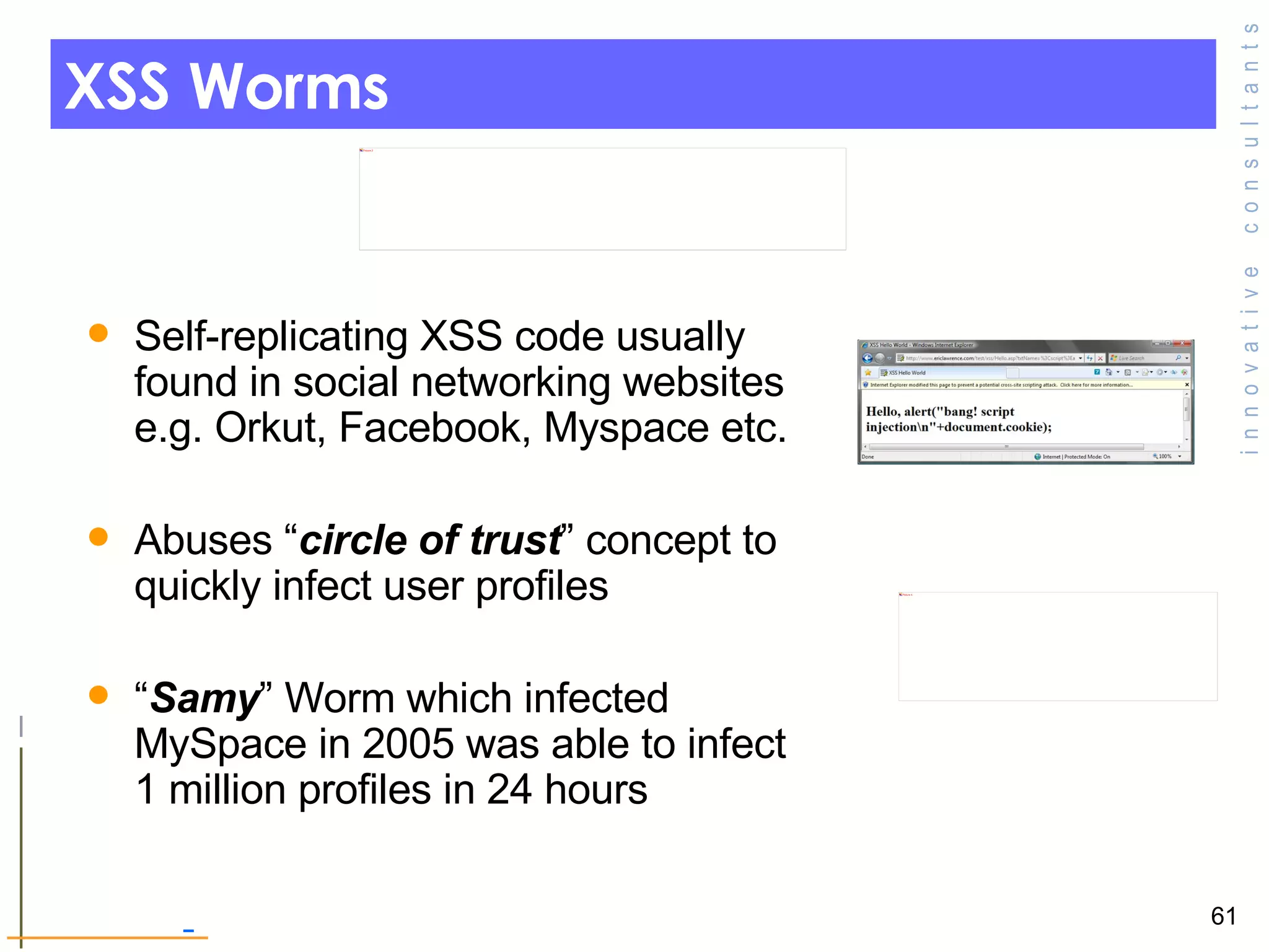 XSS Worms Self-replicating XSS code usually found in social networking websites e.g. Orkut, Facebook, Myspace etc. Abuses “ circle of trust ” concept to quickly infect user profiles  “ Samy ” Worm which infected MySpace in 2005 was able to infect 1 million profiles in 24 hours 