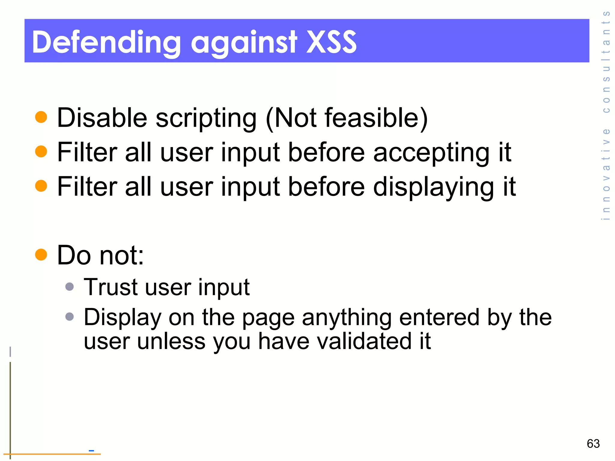 Defending against XSS Disable scripting (Not feasible) Filter all user input before accepting it  Filter all user input before displaying it  Do not: Trust user input Display on the page anything entered by the user unless you have validated it  