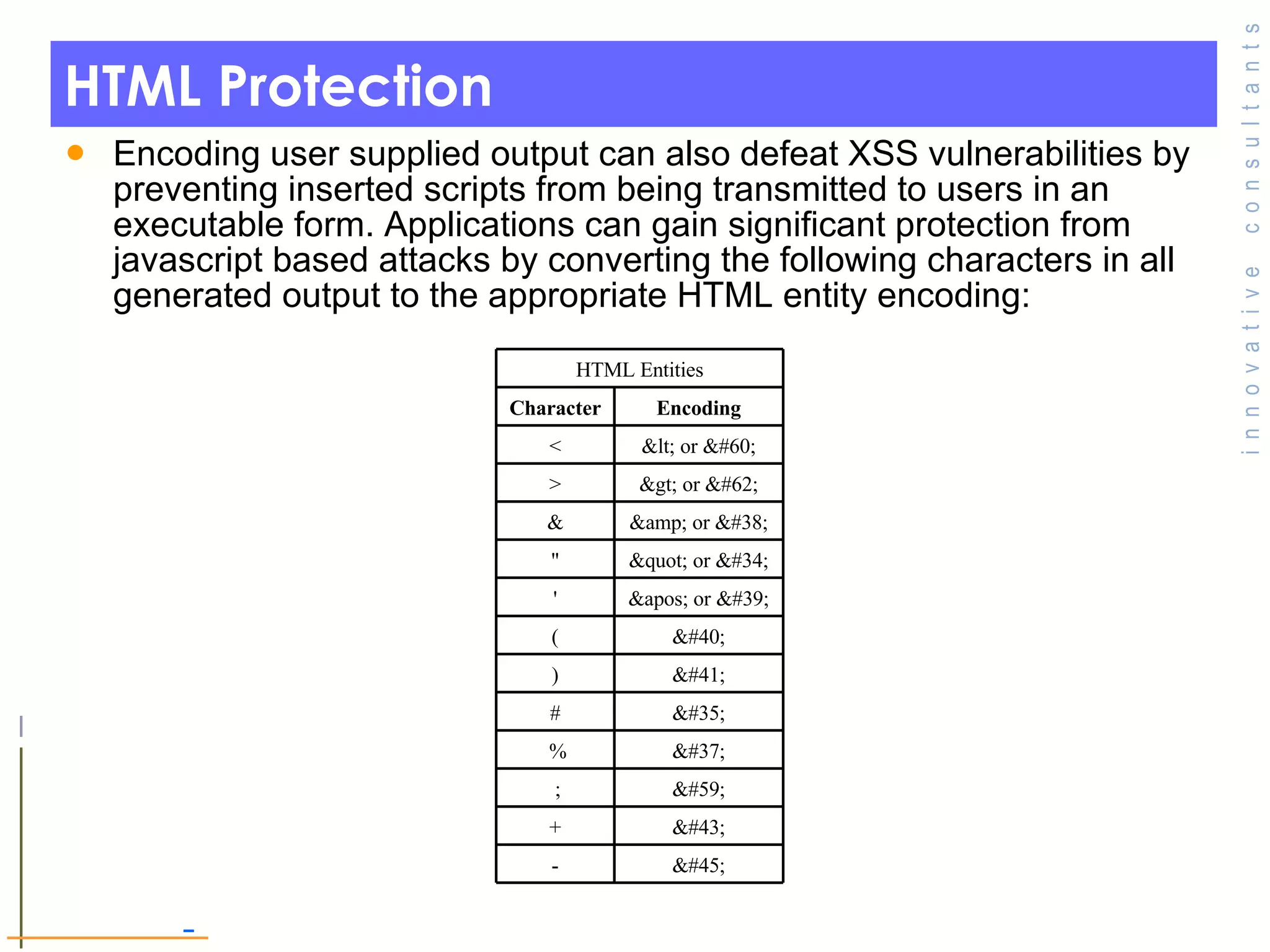 HTML Protection Encoding user supplied output can also defeat XSS vulnerabilities by preventing inserted scripts from being transmitted to users in an executable form. Applications can gain significant protection from javascript based attacks by converting the following characters in all generated output to the appropriate HTML entity encoding:  &#45; - &#43; + &#59;   ; &#37;   % &#35; # &#41; ) &#40; ( &apos; or &#39; ' &quot; or &#34; &quot; &amp; or &#38; & &gt; or &#62; > &lt; or &#60; < Encoding Character HTML Entities 