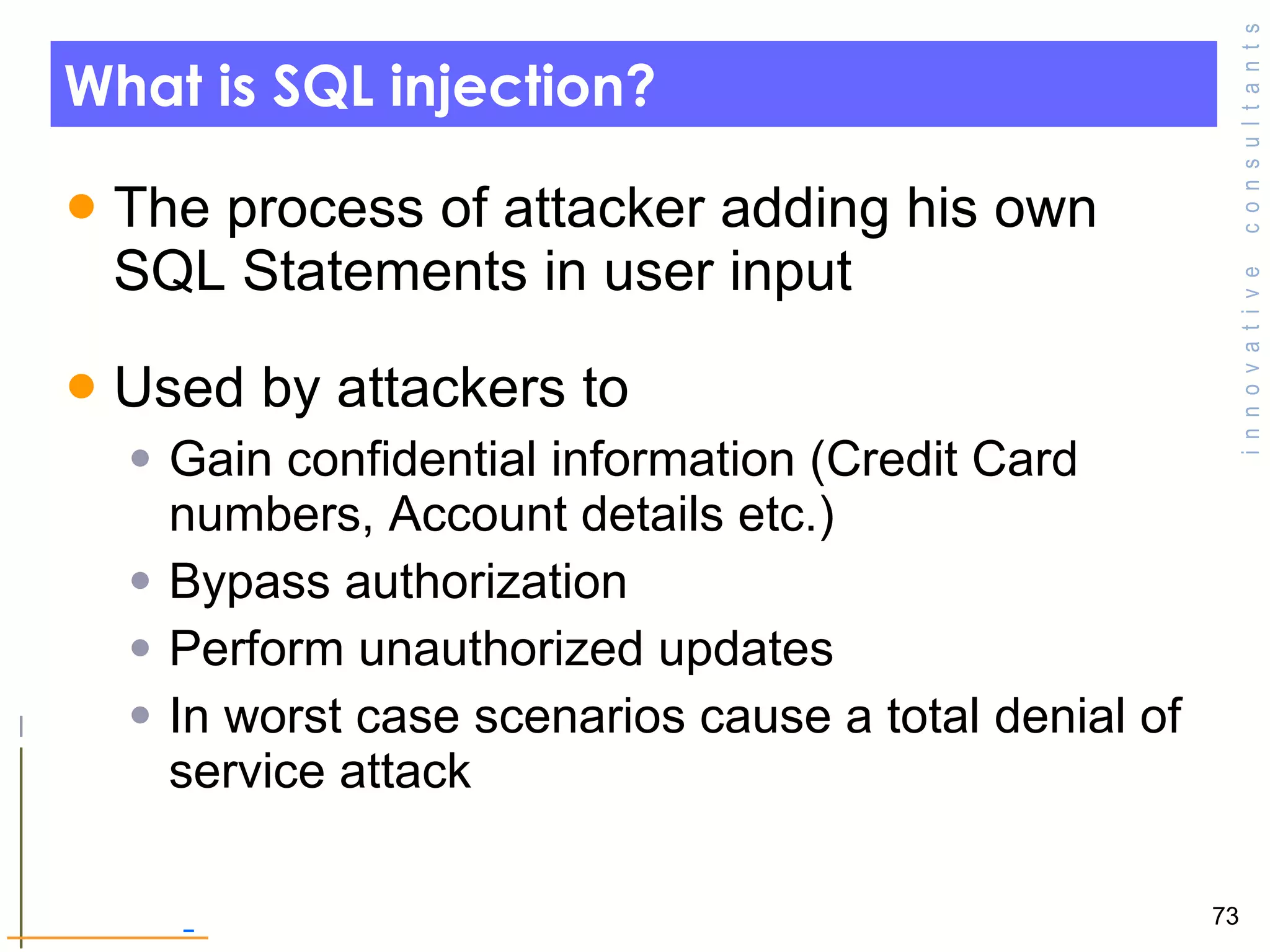 What is SQL injection? The process of attacker adding his own SQL Statements in user input Used by attackers to Gain confidential information (Credit Card numbers, Account details etc.) Bypass authorization  Perform unauthorized updates  In worst case scenarios cause a total denial of service attack  
