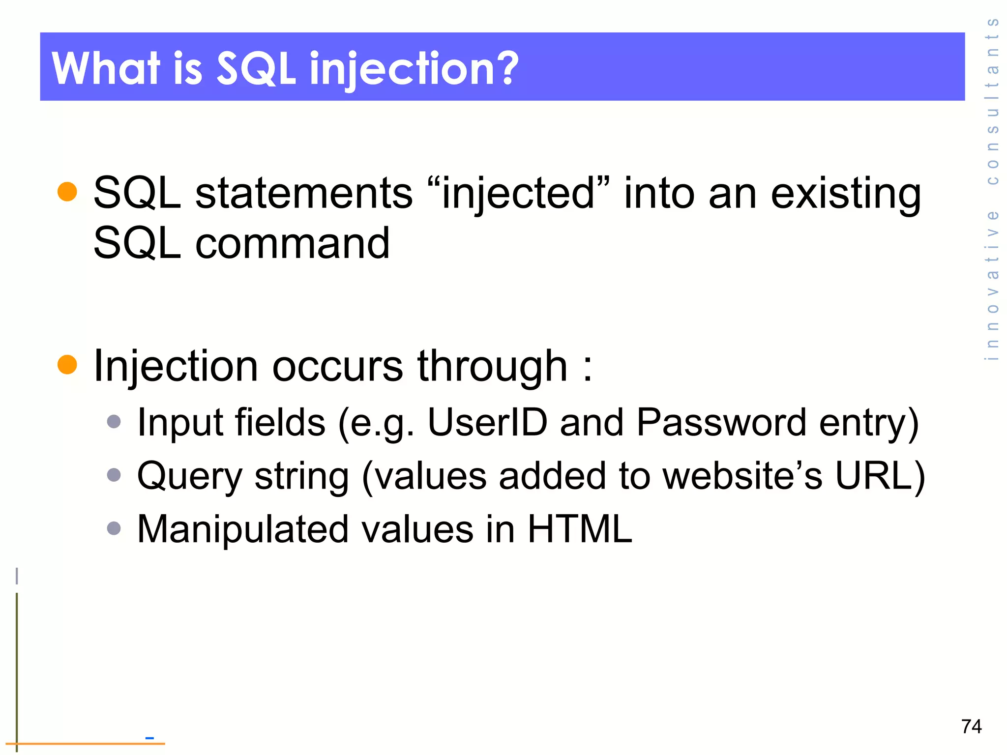 What is SQL injection? SQL statements “injected” into an existing SQL command Injection occurs through : Input fields (e.g. UserID and Password entry) Query string (values added to website’s URL) Manipulated values in HTML 