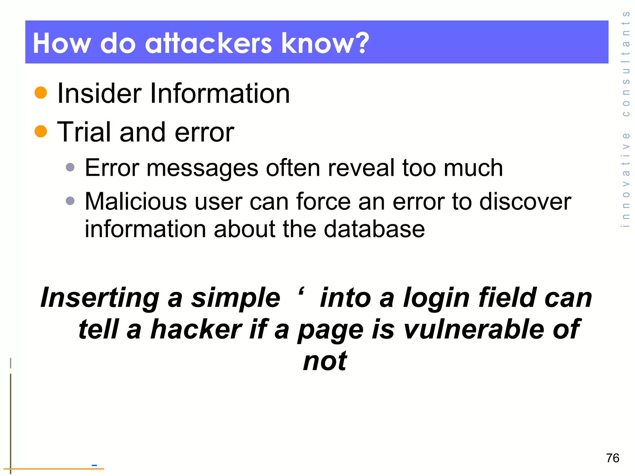 How do attackers know? Insider Information Trial and error Error messages often reveal too much Malicious user can force an error to discover information about the database Inserting a simple  ‘  into a login field can tell a hacker if a page is vulnerable of not  