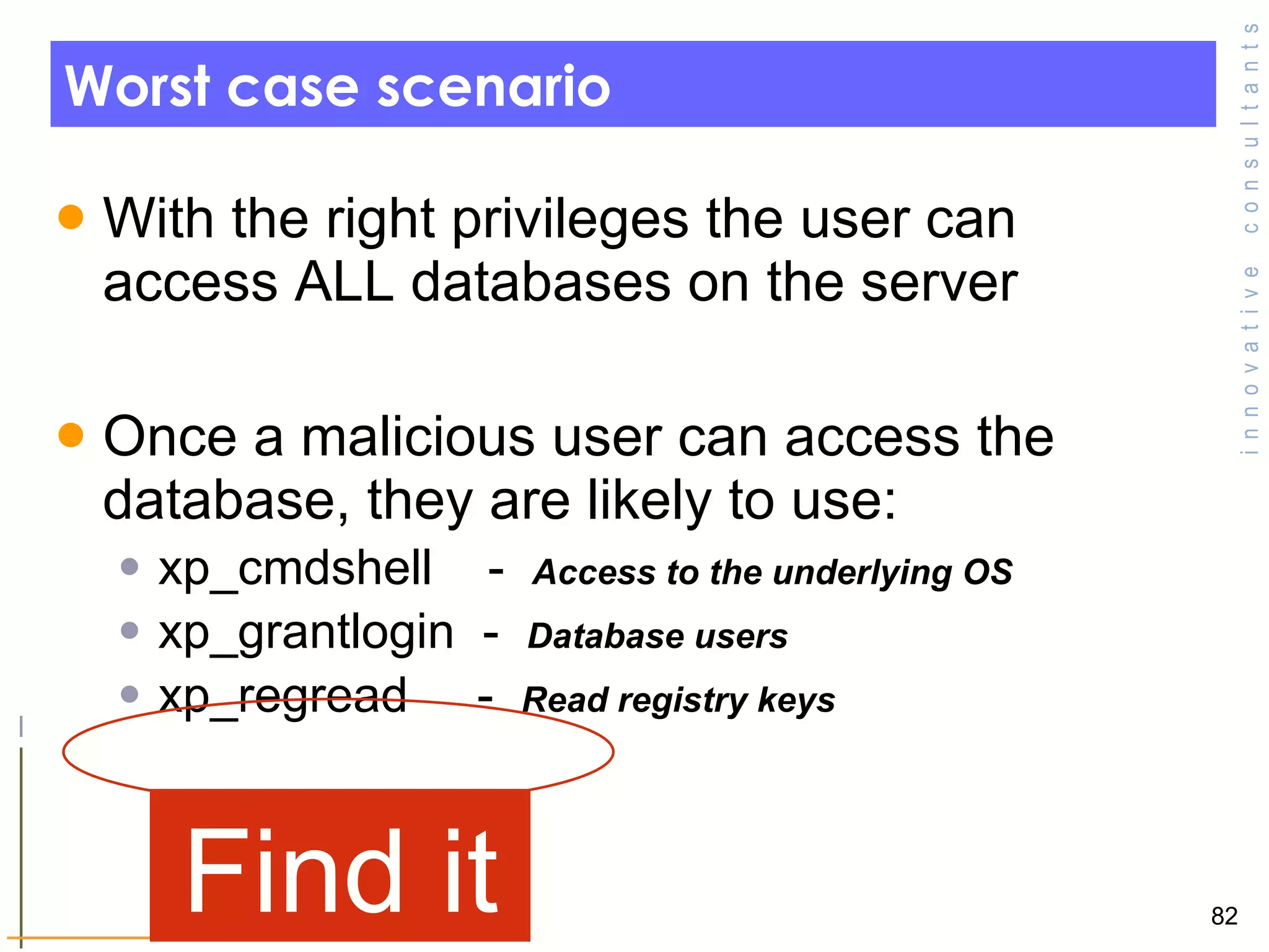 Worst case scenario With the right privileges the user can access ALL databases on the server Once a malicious user can access the database, they are likely to use: xp_cmdshell  -  Access to the underlying OS xp_grantlogin  -  Database users  xp_regread  -  Read registry keys  Find it 