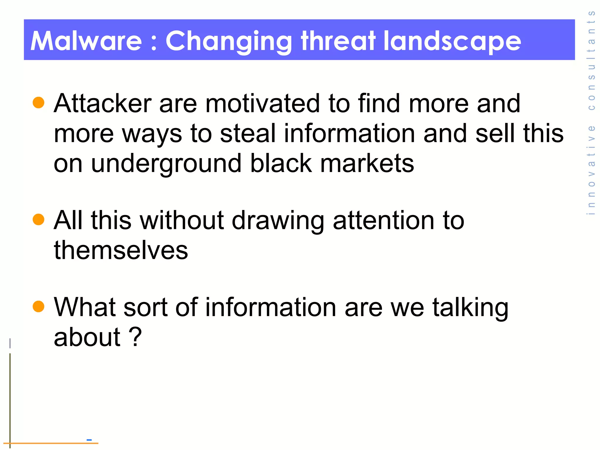 Malware : Changing threat landscape  Attacker are motivated to find more and more ways to steal information and sell this on underground black markets  All this without drawing attention to themselves  What sort of information are we talking about ?  