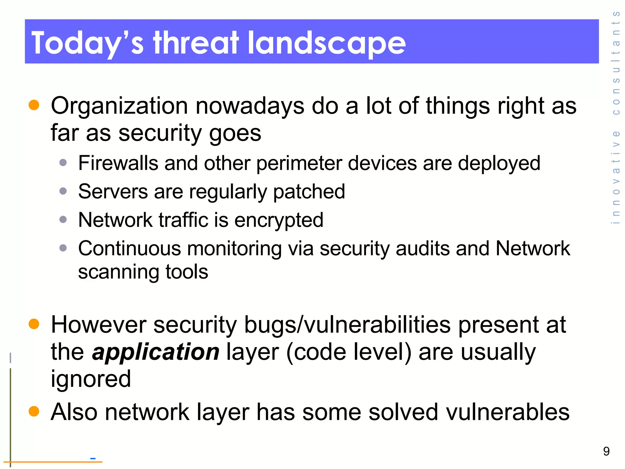 Today’s threat landscape Organization nowadays do a lot of things right as far as security goes  Firewalls and other perimeter devices are deployed Servers are regularly patched  Network traffic is encrypted  Continuous monitoring via security audits and Network scanning tools However security bugs/vulnerabilities present at the  application  layer (code level) are usually ignored Also network layer has some solved vulnerables 