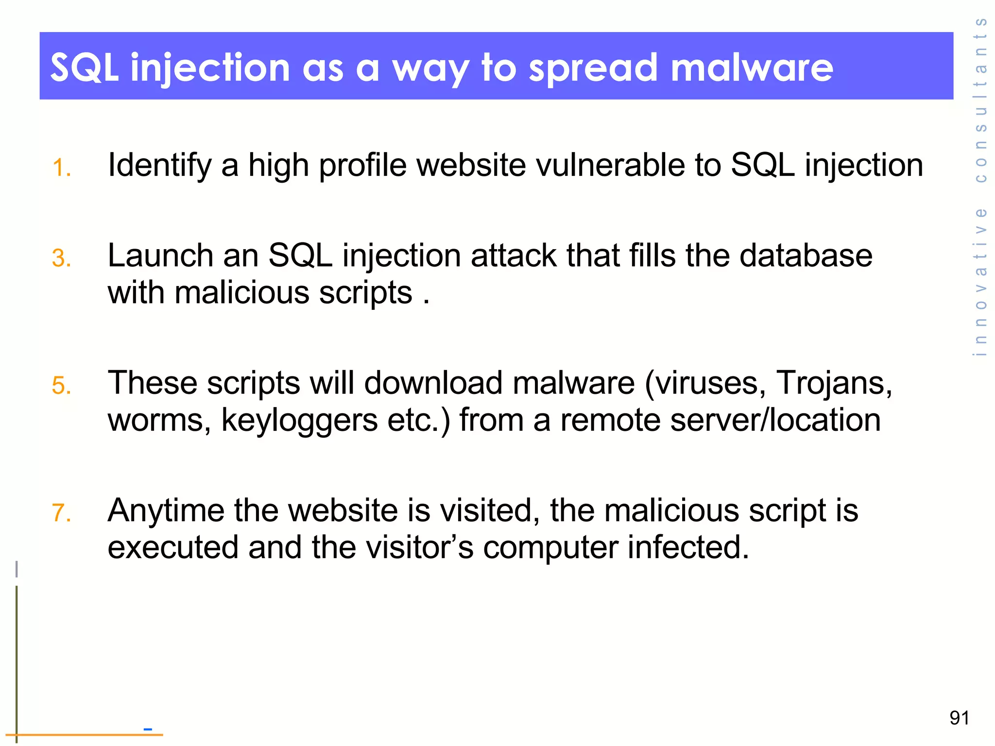 SQL injection as a way to spread malware Identify a high profile website vulnerable to SQL injection  Launch an SQL injection attack that fills the database with malicious scripts . These scripts will download malware (viruses, Trojans, worms, keyloggers etc.) from a remote server/location Anytime the website is visited, the malicious script is executed and the visitor’s computer infected.  