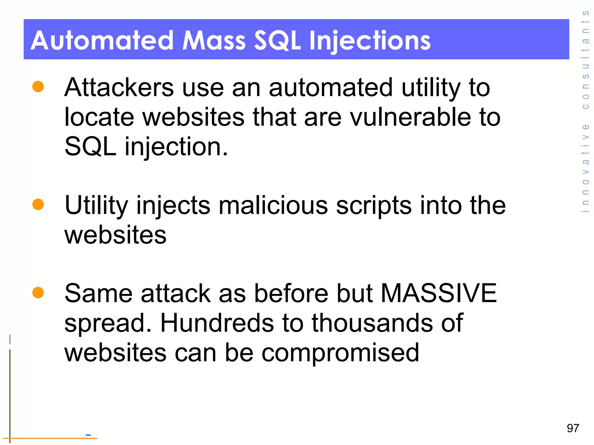 Automated Mass SQL Injections Attackers use an automated utility to locate websites that are vulnerable to SQL injection.  Utility injects malicious scripts into the websites  Same attack as before but MASSIVE spread. Hundreds to thousands of websites can be compromised  