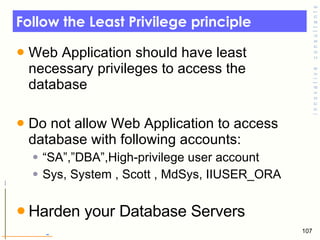 Follow the Least Privilege principle Web Application should have least necessary privileges to access the database Do not allow Web Application to access database with following accounts: “ SA”,”DBA”,High-privilege user account Sys, System , Scott , MdSys, IIUSER_ORA Harden your Database Servers  