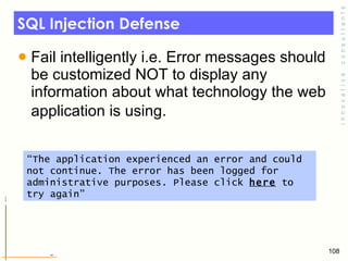 SQL Injection Defense Fail intelligently i.e. Error messages should be customized NOT to display any information about what technology the web application is using.   “ The application experienced an error and could not continue. The error has been logged for administrative purposes. Please click  here  to try again” 