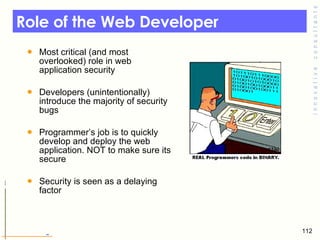 Role of the Web Developer  Most critical (and most overlooked) role in web application security  Developers (unintentionally) introduce the majority of security bugs Programmer’s job is to quickly develop and deploy the web application. NOT to make sure its secure  Security is seen as a delaying factor  