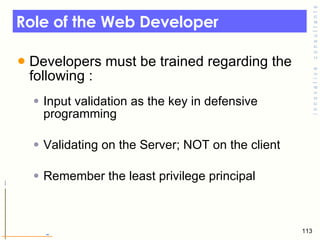 Role of the Web Developer  Developers must be trained regarding the following :  Input validation as the key in defensive programming Validating on the Server; NOT on the client  Remember the least privilege principal  