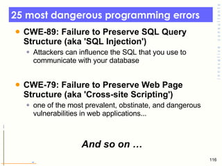 25 most dangerous programming errors  CWE-89: Failure to Preserve SQL Query Structure (aka 'SQL Injection')  Attackers can influence the SQL that you use to communicate with your database  CWE-79: Failure to Preserve Web Page Structure (aka 'Cross-site Scripting')  one of the most prevalent, obstinate, and dangerous vulnerabilities in web applications... And so on … 