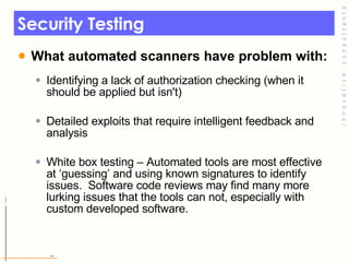 Security Testing  What automated scanners have problem with: Identifying a lack of authorization checking (when it should be applied but isn't) Detailed exploits that require intelligent feedback and analysis White box testing – Automated tools are most effective at ‘guessing’ and using known signatures to identify issues.  Software code reviews may find many more lurking issues that the tools can not, especially with custom developed software. 