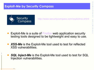 Exploit-Me by Security Compass Exploit-Me is a suite of  Firefox  web application security testing tools designed to be lightweight and easy to use. XSS-Me  is the Exploit-Me tool used to test for reflected XSS vulnerabilities. SQL Inject-Me  is the Exploit-Me tool used to test for SQL Injection vulnerabilities. http:// www.securitycompass.com/exploitme.shtml 