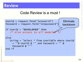 Review Code Review is a must !  UserId = request.form(“txtuserid”) Password = request.form(“txtpassword”) If UserID = “ DEVELOPER ” then  /* Give access to all modules */ .. else String = “Select * from UserTable where UserId = ‘”& UserID & “’ and Password = ‘” & Password & “’” End if  Eliminate backdoors 