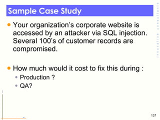 Sample Case Study Your organization’s corporate website is accessed by an attacker via SQL injection. Several 100’s of customer records are compromised.  How much would it cost to fix this during : Production ? QA? 