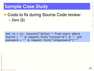 Sample Case Study Costs to fix during Source Code review: Zero ($) Set rs = cn. Execute(“Select * from Users where UserID = ‘” & request.form(“txtuserid”) & “’ and password = ‘” & request.form(“txtpassword”)”’” 
