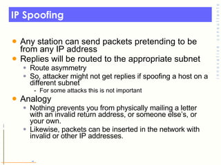 IP Spoofing Any station can send packets pretending to be from any IP address Replies will be routed to the appropriate subnet Route asymmetry So, attacker might not get replies if spoofing a host on a different subnet For some attacks this is not important Analogy Nothing prevents you from physically mailing a letter with an invalid return address, or someone else’s, or your own.  Likewise, packets can be inserted in the network with invalid or other IP addresses. 
