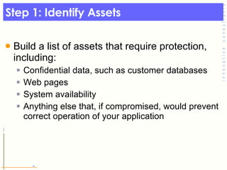 Step 1: Identify Assets Build a list of assets that require protection, including: Confidential data, such as customer databases Web pages System availability Anything else that, if compromised, would prevent correct operation of your application 
