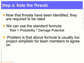 Step 6: Rate the Threats  Now that threats have been identified, they are required to be rated  We can use the standard formula:  Risk = Probability * Damage Potential  Problem is that above formula is usually too project simplistic for team members to agree on 