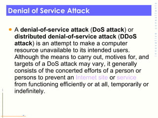 Denial of Service Attack A  denial-of-service attack  ( DoS attack ) or  distributed denial-of-service attack  ( DDoS attack ) is an attempt to make a computer resource unavailable to its intended users. Although the means to carry out, motives for, and targets of a DoS attack may vary, it generally consists of the concerted efforts of a person or persons to prevent an  Internet   site  or  service  from functioning efficiently or at all, temporarily or indefinitely. 