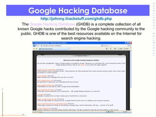 Google Hacking Database   http://johnny.ihackstuff.com/ghdb.php The  Google Hacking Database  (GHDB) is a complete collection of all known Google hacks contributed by the Google hacking community to the public. GHDB is one of the best resources available on the Internet for search engine hacking. 
