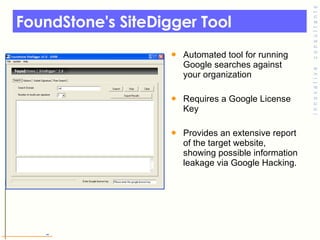 FoundStone's SiteDigger Tool Automated tool for running Google searches against your organization  Requires a Google License Key Provides an extensive report of the target website, showing possible information leakage via Google Hacking.  