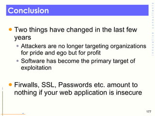 Conclusion Two things have changed in the last few years  Attackers are no longer targeting organizations for pride and ego but for profit Software has become the primary target of exploitation  Firwalls, SSL, Passwords etc. amount to nothing if your web application is insecure  