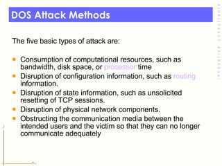 DOS Attack Methods The five basic types of attack are: Consumption of computational resources, such as bandwidth, disk space, or  processor  time  Disruption of configuration information, such as  routing  information.  Disruption of state information, such as unsolicited resetting of TCP sessions.  Disruption of physical network components.  Obstructing the communication media between the intended users and the victim so that they can no longer communicate adequately 