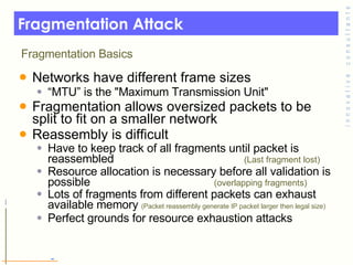 Fragmentation Attack Networks have different frame sizes “ MTU” is the "Maximum Transmission Unit" Fragmentation allows oversized packets to be split to fit on a smaller network  Reassembly is difficult Have to keep track of all fragments until packet is reassembled  (Last fragment lost) Resource allocation is necessary before all validation is possible  (overlapping fragments) Lots of fragments from different packets can exhaust available memory  (Packet reassembly generate IP packet larger then legal size) Perfect grounds for resource exhaustion attacks Fragmentation Basics 